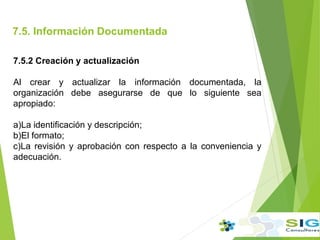 7.5. Información Documentada
.
7.5.2 Creación y actualización
Al crear y actualizar la información documentada, la
organización debe asegurarse de que lo siguiente sea
apropiado:
a)La identificación y descripción;
b)El formato;
c)La revisión y aprobación con respecto a la conveniencia y
adecuación.
 