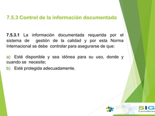 7.5.3 Control de la información documentada
7.5.3.1 La información documentada requerida por el
sistema de gestión de la calidad y por esta Norma
Internacional se debe controlar para asegurarse de que:
a) Esté disponible y sea idónea para su uso, donde y
cuando se necesite;
b) Esté protegida adecuadamente.
 