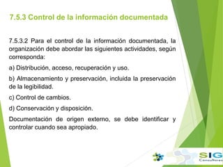 7.5.3 Control de la información documentada
.
.
7.5.3.2 Para el control de la información documentada, la
organización debe abordar las siguientes actividades, según
corresponda:
a) Distribución, acceso, recuperación y uso.
b) Almacenamiento y preservación, incluida la preservación
de la legibilidad.
c) Control de cambios.
d) Conservación y disposición.
Documentación de origen externo, se debe identificar y
controlar cuando sea apropiado.
 