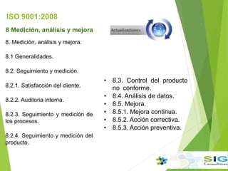 ISO 9001:2008
8 Medición, análisis y mejora
8. Medición, análisis y mejora.
8.1 Generalidades.
8.2. Seguimiento y medición.
8.2.1. Satisfacción del cliente.
8.2.2. Auditoria interna.
8.2.3. Seguimiento y medición de
los procesos.
8.2.4. Seguimiento y medición del
producto.
• 8.3. Control del producto
no conforme.
• 8.4. Análisis de datos.
• 8.5. Mejora.
• 8.5.1. Mejora continua.
• 8.5.2. Acción correctiva.
• 8.5.3. Acción preventiva.
 