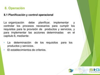 8. Operación
8.1 Planificación y control operacional
.
La organización debe planificar, implementar y
controlar los procesos necesarios para cumplir los
requisitos para la provisión de productos y servicios, y
para implementar las acciones determinadas en el
capitulo 6, mediante:
• La determinación de los requisitos para los
productos y servicios.
• El establecimientos de criterios.
 