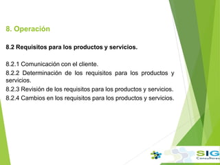 8. Operación
8.2 Requisitos para los productos y servicios.
8.2.1 Comunicación con el cliente.
8.2.2 Determinación de los requisitos para los productos y
servicios.
8.2.3 Revisión de los requisitos para los productos y servicios.
8.2.4 Cambios en los requisitos para los productos y servicios.
 