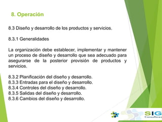 8. Operación
8.3 Diseño y desarrollo de los productos y servicios.
8.3.1 Generalidades
La organización debe establecer, implementar y mantener
un proceso de diseño y desarrollo que sea adecuado para
asegurarse de la posterior provisión de productos y
servicios.
8.3.2 Planificación del diseño y desarrollo.
8.3.3 Entradas para el diseño y desarrollo.
8.3.4 Controles del diseño y desarrollo.
8.3.5 Salidas del diseño y desarrollo.
8.3.6 Cambios del diseño y desarrollo.
 