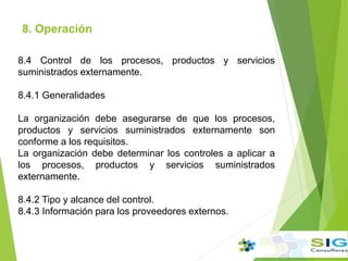 8. Operación
.
.
8.4 Control de los procesos, productos y servicios
suministrados externamente.
8.4.1 Generalidades
La organización debe asegurarse de que los procesos,
productos y servicios suministrados externamente son
conforme a los requisitos.
La organización debe determinar los controles a aplicar a
los procesos, productos y servicios suministrados
externamente.
8.4.2 Tipo y alcance del control.
8.4.3 Información para los proveedores externos.
 