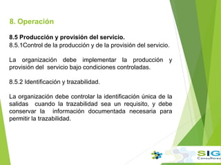 8. Operación
.
8.5 Producción y provisión del servicio.
8.5.1Control de la producción y de la provisión del servicio.
La organización debe implementar la producción y
provisión del servicio bajo condiciones controladas.
8.5.2 Identificación y trazabilidad.
La organización debe controlar la identificación única de la
salidas cuando la trazabilidad sea un requisito, y debe
conservar la información documentada necesaria para
permitir la trazabilidad.
 