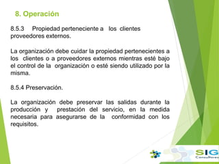 8.5.3 Propiedad perteneciente a los clientes
proveedores externos.
La organización debe cuidar la propiedad pertenecientes a
los clientes o a proveedores externos mientras esté bajo
el control de la organización o esté siendo utilizado por la
misma.
8.5.4 Preservación.
La organización debe preservar las salidas durante la
producción y prestación del servicio, en la medida
necesaria para asegurarse de la conformidad con los
requisitos.
8. Operación
.
 