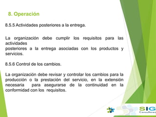 8. Operación
.
8.5.5 Actividades posteriores a la entrega.
La organización debe cumplir los requisitos para las
actividades
posteriores a la entrega asociadas con los productos y
servicios.
8.5.6 Control de los cambios.
La organización debe revisar y controlar los cambios para la
producción o la prestación del servicio, en la extensión
necesaria para asegurarse de la continuidad en la
conformidad con los requisitos.
 