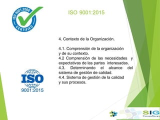 ISO 9001:2015
4. Contexto de la Organización.
4.1. Comprensión de la organización
y de su contexto.
4.2 Comprensión de las necesidades y
expectativas de las partes interesadas.
4.3. Determinando el alcance del
sistema de gestión de calidad.
4.4. Sistema de gestión de la calidad
y sus procesos.
 