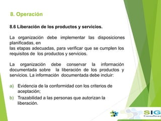 8. Operación
.
8.6 Liberación de los productos y servicios.
La organización debe implementar las disposiciones
planificadas, en
las etapas adecuadas, para verificar que se cumplen los
requisitos de los productos y servicios.
La organización debe conservar la información
documentada sobre la liberación de los productos y
servicios. La información documentada debe incluir:
a) Evidencia de la conformidad con los criterios de
aceptación;
b) Trazabilidad a las personas que autorizan la
liberación.
 