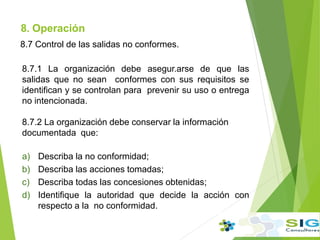 8. Operación
8.7 Control de las salidas no conformes.
8.7.1 La organización debe asegur.arse de que las
salidas que no sean conformes con sus requisitos se
identifican y se controlan para prevenir su uso o entrega
no intencionada.
8.7.2 La organización debe conservar la información
documentada que:
a) Describa la no conformidad;
b) Describa las acciones tomadas;
c) Describa todas las concesiones obtenidas;
d) Identifique la autoridad que decide la acción con
respecto a la no conformidad.
 