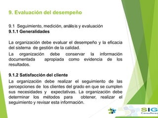 9.1 Seguimiento, medición, anális.is y evaluación
9.1.1 Generalidades
La organización debe evaluar el desempeño y la eficacia
del sistema de gestión de la calidad.
La organización debe conservar la información
documentada apropiada como evidencia de los
resultados.
9.1.2 Satisfacción del cliente
La organización debe realizar el seguimiento de las
percepciones de los clientes del grado en que se cumplen
sus necesidades y expectativas. La organización debe
determinar los métodos para obtener, realizar el
seguimiento y revisar esta información.
9. Evaluación del desempeño
.
 