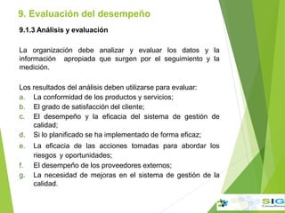 9.1.3 Análisis y evaluación
La organización debe analizar y evaluar los datos y la
información apropiada que surgen por el seguimiento y la
medición.
Los resultados del análisis deben utilizarse para evaluar:
a. La conformidad de los productos y servicios;
b. El grado de satisfacción del cliente;
c. El desempeño y la eficacia del sistema de gestión de
calidad;
d. Si lo planificado se ha implementado de forma eficaz;
e. La eficacia de las acciones tomadas para abordar los
riesgos y oportunidades;
f. El desempeño de los proveedores externos;
g. La necesidad de mejoras en el sistema de gestión de la
calidad.
9. Evaluación del desempeño
.
.
.
 