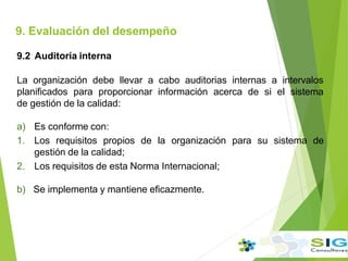 9.2 Auditoría interna
La organización debe llevar a cabo auditorias internas a intervalos
planificados para proporcionar información acerca de si el sistema
de gestión de la calidad:
a) Es conforme con:
1. Los requisitos propios de la organización para su sistema de
gestión de la calidad;
2. Los requisitos de esta Norma Internacional;
b) Se implementa y mantiene eficazmente.
9. Evaluación del desempeño
.
.
.
 
