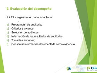 9. Evaluación del desempeño
9.2.2 La organización debe establecer:
.
a) Programa(s) de auditoria;
b) Criterios y alcance;
c) Selección de auditores;
d) Información de los resultados de auditorias;
e) Tomar las acciones;
f) Conservar información documentada como evidencia.
 