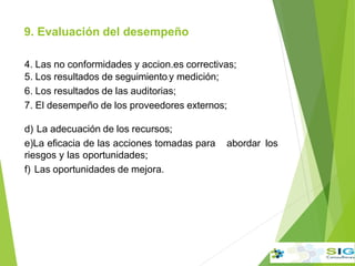 9. Evaluación del desempeño
.
4. Las no conformidades y accion.es correctivas;
5. Los resultados de seguimiento.y medición;
6. Los resultados de las auditorias;
7. El desempeño de los proveedores externos;
d) La adecuación de los recursos;
e)La eficacia de las acciones tomadas para abordar los
riesgos y las oportunidades;
f) Las oportunidades de mejora.
 