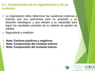  La organización debe determinar las cuestiones externas e
internas que son pertinentes para su propósito y su
dirección estratégica, y que afectan a su capacidad para
lograr los resultados previstos de su sistema de gestión de
calidad.
 Seguimiento y medición.
4.1. Comprensión de la organización y de su
contexto.
 Nota: Factores positivos y negativos.
 Nota: Comprensión del contexto externo.
 Nota: Comprensión del contexto interno.
 