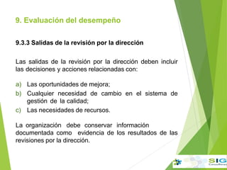 9. Evaluación del desempeño
.
9.3.3 Salidas de la revisión por la dirección
Las salidas de la revisión por la dirección deben incluir
las decisiones y acciones relacionadas con:
a) Las oportunidades de mejora;
b) Cualquier necesidad de cambio en el sistema de
gestión de la calidad;
c) Las necesidades de recursos.
La organización debe conservar información
documentada como evidencia de los resultados de las
revisiones por la dirección.
 