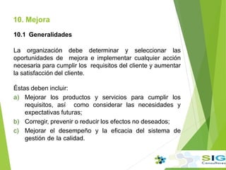 10.1 Generalidades
La organización debe determinar y seleccionar las
oportunidades de mejora e implementar cualquier acción
necesaria para cumplir los requisitos del cliente y aumentar
la satisfacción del cliente.
Éstas deben incluir:
a) Mejorar los productos y servicios para cumplir los
requisitos, así como considerar las necesidades y
expectativas futuras;
b) Corregir, prevenir o reducir los efectos no deseados;
c) Mejorar el desempeño y la eficacia del sistema de
gestión de la calidad.
10. Mejora
.
.
.
 