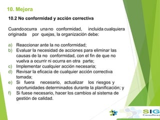 10. Mejora
10.2 No conformidad y acción correctiva
Cuandoocurra unano conformidad, incluida cualquiera
originada por quejas, la organización debe:
a) Reaccionar ante la no conformidad;
b) Evaluar la necesidad de acciones para eliminar las
causas de la no conformidad, con el fin de que no
vuelva a ocurrir ni ocurra en otra parte;
c) Implementar cualquier acción necesaria;
d) Revisar la eficacia de cualquier acción correctiva
tomada;
e) Si fuera necesario, actualizar los riesgos y
oportunidades determinados durante la planificación; y
f) Si fuese necesario, hacer los cambios al sistema de
gestión de calidad.
 