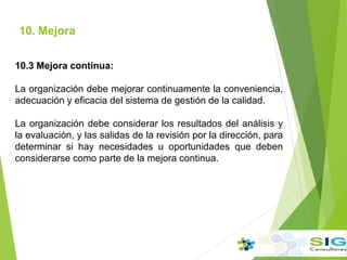 10. Mejora
10.3 Mejora continua:
La organización debe mejorar continuamente la conveniencia,
adecuación y eficacia del sistema de gestión de la calidad.
La organización debe considerar los resultados del análisis y
la evaluación, y las salidas de la revisión por la dirección, para
determinar si hay necesidades u oportunidades que deben
considerarse como parte de la mejora continua.
 