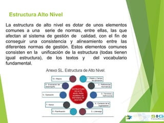 Estructura Alto Nivel
La estructura de alto nivel es dotar de unos elementos
comunes a una serie de normas, entre ellas, las que
afectan al sistema de gestión de calidad, con el fin de
conseguir una consistencia y alineamiento entre las
diferentes normas de gestión. Estos elementos comunes
consisten en la unificación de la estructura (todas tienen
igual estructura), de los textos y del vocabulario
fundamental.
 