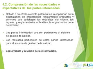 4.2. Comprensión de las necesidades y
expectativas de las partes interesadas.
 Debido a su efecto o efecto potencial en la capacidad de la
organización de proporcionar regularmente productos y
servicios que satisfagan los requisitos del cliente, los
legales y reglamentarios aplicables, la organización debe
determinar:
 Las partes interesadas que son pertinentes al sistema
de gestión de calidad.
 Los requisitos pertinentes de estas partes interesadas
para el sistema de gestión de la calidad.
 Seguimiento y revisión de la información.
 