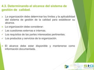 4.3. Determinando el alcance del sistema de
gestión de calidad.
 La organización debe determ.inar los límites y la aplicabilidad
del sistema de gestión de la calidad para establecer su
alcance.
 La organización debe considerar:
 Las cuestiones externas e internas.
 Los requisitos de las partes interesadas pertinentes.
 Los productos y servicios de la organización.
 El alcance debe estar disponible y mantenerse como
información documentada.
 