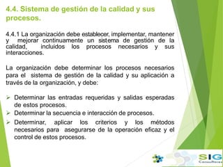 4.4. Sistema de gestión de la calidad y sus
procesos.
4.4.1 La organización debe establecer, implementar, mantener
y mejorar continuamente un sist.ema de gestión de la
calidad, incluidos los procesos necesarios y sus
interacciones.
La organización debe determinar los procesos necesarios
para el sistema de gestión de la calidad y su aplicación a
través de la organización, y debe:
 Determinar las entradas requeridas y salidas esperadas
de estos procesos.
 Determinar la secuencia e interacción de procesos.
 Determinar, aplicar los criterios y los métodos
necesarios para asegurarse de la operación eficaz y el
control de estos procesos.
 