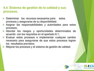 4.4. Sistema de gestión de la calidad y sus
procesos.
.
 Determinar los recursos necesarios para estos
procesos y asegurarse de su disponibilidad;
 Asignar las responsabilidades y autoridades para estos
procesos;
 Abordar los riesgos y oportunidades determinados de
acuerdo con los requisitos en el apartado 6.1;
 Evaluar estos procesos e implementar cualquier cambio
necesario para asegurarse de que estos procesos logran
los resultados previstos;
 Mejorar los procesos y el sistema de gestión de calidad.
 