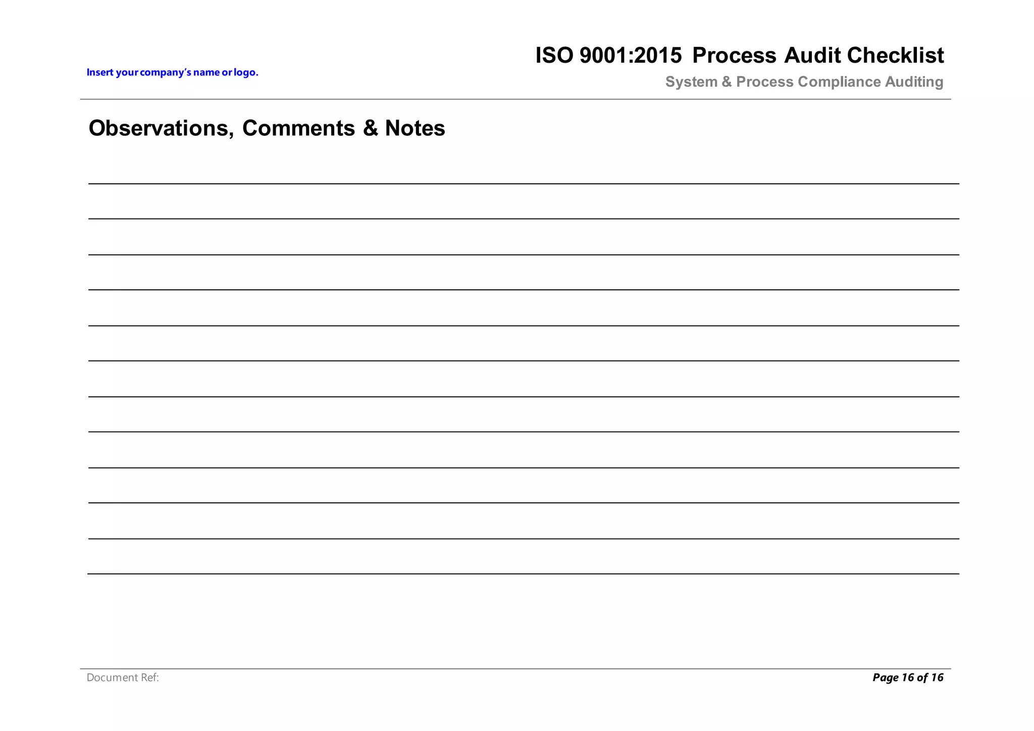 Insert yourcompany’s name orlogo.
ISO 9001:2015 Process Audit Checklist
System & Process Compliance Auditing
Document Ref: Page 16 of 16
Observations, Comments & Notes
 