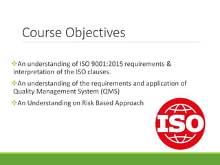 Course Objectives
An understanding of ISO 9001:2015 requirements &
interpretation of the ISO clauses.
An understanding of the requirements and application of
Quality Management System (QMS)
An Understanding on Risk Based Approach
 