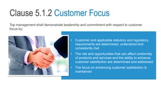 Clause 5.1.2 Customer Focus
Top management shall demonstrate leadership and commitment with respect to customer
focus by:
• Customer and applicable statutory and regulatory
requirements are determined, understood and
consistently met
• The risk and opportunities that can affect conformity
of products and services and the ability to enhance
customer satisfaction are determined and addressed
• The focus on enhancing customer satisfaction is
maintained
 