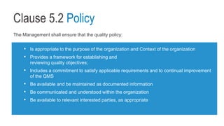 Clause 5.2 Policy
The Management shall ensure that the quality policy:
• Is appropriate to the purpose of the organization and Context of the organization
• Provides a framework for establishing and
reviewing quality objectives;
• Includes a commitment to satisfy applicable requirements and to continual improvement
of the QMS
• Be available and be maintained as documented information
• Be communicated and understood within the organization
• Be available to relevant interested parties, as appropriate
 