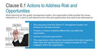 Clause 6.1 Actions to Address Risk and
Opportunities
When planning for the quality management system, the organization shall consider the issues
referred to in 4.1 and 4.2 and determine the risks and opportunities that need to be addressed to:
• Give assurance that the QUALITY management system can
achieve its intended outcome.
• Prevent or reduce undesired effects that may affect the
organization.
• Achieve continual improvement
• The organization shall maintain documented information regarding
these risks and opportunities and create processes for their
mitigation within the organization.
 