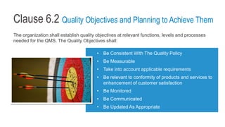 Clause 6.2 Quality Objectives and Planning to Achieve Them
The organization shall establish quality objectives at relevant functions, levels and processes
needed for the QMS. The Quality Objectives shall:
• Be Consistent With The Quality Policy
• Be Measurable
• Take into account applicable requirements
• Be relevant to conformity of products and services to
enhancement of customer satisfaction
• Be Monitored
• Be Communicated
• Be Updated As Appropriate
 