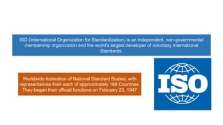 ISO (International Organization for Standardization) is an independent, non-governmental
membership organization and the world's largest developer of voluntary International
Standards.
Worldwide federation of National Standard Bodies, with
representatives from each of approximately 168 Countries.
They began their official functions on February 23, 1947
 