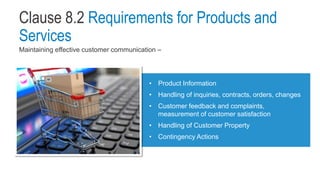 Clause 8.2 Requirements for Products and
Services
Maintaining effective customer communication –
• Product Information
• Handling of inquiries, contracts, orders, changes
• Customer feedback and complaints,
measurement of customer satisfaction
• Handling of Customer Property
• Contingency Actions
 