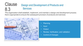 Clause
8.3
The organization shall establish, implement, and maintain a design and development process
that is appropriate to ensure the subsequent provision of products and services:
• Planning
• Input
• Output
• Review, Verification, and validation
• Control of Changes
Design and Development of Products and
Services
 