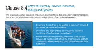 Clause 8.4
The organization shall establish, implement, and maintain a design and development process
that is appropriate to ensure the subsequent provision of products and services:
• Determine the controls to be applied to externally provided
processes, products and services
• Determine and apply criteria for evaluation, selection,
monitoring of performance, re-evaluation
• Ensure the externally provided processes, products and
services do not adversely affect the organization's ability to
consistently deliver conforming products and services to its
customers
Control of Externally Provided Processes,
Products and Services
 