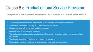 Clause 8.5 Production and Service Provision
The organization shall implement production and service provision under controlled conditions.
• Availability of Documented Information that specifies the product or service.
• Implementation of monitoring and measurement activities.
• Use of suitable infrastructure and environment.
• Appointment of competent persons.
• The validation, and periodic revalidation of the ability to achieve planned results of the
processes.
• The implementation of actions to prevent human error.
• Methods for release, delivery and applicable post-delivery activities.
 