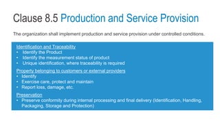Clause 8.5 Production and Service Provision
The organization shall implement production and service provision under controlled conditions.
Identification and Traceability
• Identify the Product
• Identify the measurement status of product
• Unique identification, where traceability is required
Property belonging to customers or external providers
• Identify
• Exercise care, protect and maintain
• Report loss, damage, etc.
Preservation
• Preserve conformity during internal processing and final delivery (Identification, Handling,
Packaging, Storage and Protection)
 