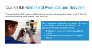 Clause 8.6 Release of Products and Services
The organization shall implement planned arrangements, at appropriate stages to verify that the
product and service requirements, have been met.
The organization shall retain documented information
on the release of products and services. The
documented information shall include:
• Evidence of conformity with the acceptance
criteria.
• Traceability to the person(s) authorizing the
release.
 