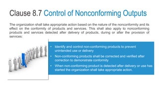 Clause 8.7 Control of Nonconforming Outputs
The organization shall take appropriate action based on the nature of the nonconformity and its
effect on the conformity of products and services. This shall also apply to nonconforming
products and services detected after delivery of products, during or after the provision of
services:
• Identify and control non-conforming products to prevent
unintended use or delivery
• Non-conforming products shall be corrected and verified after
correction to demonstrate conformity
• When non-conforming product is detected after delivery or use has
started the organization shall take appropriate action.
 