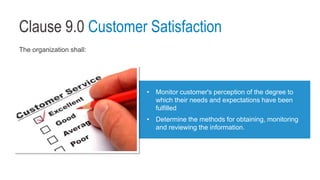Clause 9.0 Customer Satisfaction
The organization shall:
• Monitor customer's perception of the degree to
which their needs and expectations have been
fulfilled
• Determine the methods for obtaining, monitoring
and reviewing the information.
 