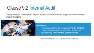 Clause 9.2 Internal Audit
The organization shall conduct internal audits at planned intervals to provide information on
whether the QMS –
conforms to:
• The organization’s own requirements for its QMS
• The requirements of the International Standard
• Is effectively Implemented and Maintained
See Reference – ISO 19011:2018 Standard
 