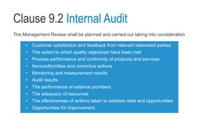 Clause 9.2 Internal Audit
The Management Review shall be planned and carried out taking into consideration
• Customer satisfaction and feedback from relevant interested parties
• The extent to which quality objectives have been met
• Process performance and conformity of products and services
• Nonconformities and corrective actions
• Monitoring and measurement results
• Audit results
• The performance of external providers
• The adequacy of resources
• The effectiveness of actions taken to address risks and opportunities
• Opportunities for improvement.
 