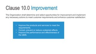 Clause 10.0 Improvement
The Organization shall determine and select opportunities for improvement and implement
any necessary actions to meet customer requirements and enhance customer satisfaction:
• Improve the products and services to meet the
requirements.
• Correct, prevent or reduce undesired effects
• Improve the performance and effectiveness of
the QMS.
 