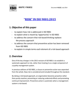 ISO/TC 176/SC2 
Document N1222, July 2014 
“RISK” IN ISO 9001:2015 
1. Objective of this paper 
- to explain how risk is addressed in ISO 9001 
- to explain what is meant by ‘opportunity’ in ISO 9001 
- to address the concern that risk-based thinking replaces 
the process approach 
- to address the concern that preventive action has been removed 
from ISO 9001 
- to explain in simple terms each element of a risk-based approach 
2. Overview 
One of the key changes in the 2015 revision of ISO 9001 is to establish a 
systematic approach to risk, rather than treating it as a single component of 
a quality management system. 
In previous editions of ISO 9001, a clause on preventive action was separated 
from the whole. Now risk is considered and included throughout the standard. 
By taking a risk-based approach, an organization becomes proactive rather 
than purely reactive, preventing or reducing undesired effects and promoting 
continual improvement. Preventive action is automatic when a management 
system is risk-based.  