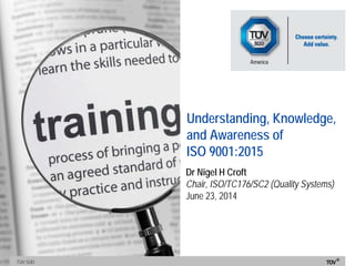 TÜV SÜDTÜV SÜD
Understanding, Knowledge,
and Awareness of
ISO 9001:2015
Dr Nigel H Croft
Chair, ISO/TC176/SC2 (Quality Systems)
June 23, 2014
 