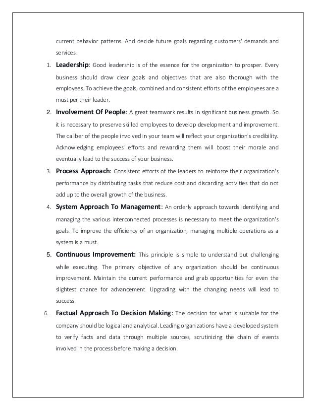 current behavior patterns. And decide future goals regarding customers' demands and
services.
1. Leadership: Good leadership is of the essence for the organization to prosper. Every
business should draw clear goals and objectives that are also thorough with the
employees. To achieve the goals, combined and consistent efforts of the employees are a
must per their leader.
2. Involvement Of People: A great teamwork results in significant business growth. So
it is necessary to preserve skilled employees to develop development and improvement.
The caliber of the people involved in your team will reflect your organization's credibility.
Acknowledging employees' efforts and rewarding them will boost their morale and
eventually lead to the success of your business.
3. Process Approach: Consistent efforts of the leaders to reinforce their organization's
performance by distributing tasks that reduce cost and discarding activities that do not
add up to the overall growth of the business.
4. System Approach To Management: An orderly approach towards identifying and
managing the various interconnected processes is necessary to meet the organization's
goals. To improve the efficiency of an organization, managing multiple operations as a
system is a must.
5. Continuous Improvement: This principle is simple to understand but challenging
while executing. The primary objective of any organization should be continuous
improvement. Maintain the current performance and grab opportunities for even the
slightest chance for advancement. Upgrading with the changing needs will lead to
success.
6. Factual Approach To Decision Making: The decision for what is suitable for the
company should be logical and analytical. Leading organizations have a developed system
to verify facts and data through multiple sources, scrutinizing the chain of events
involved in the process before making a decision.
 